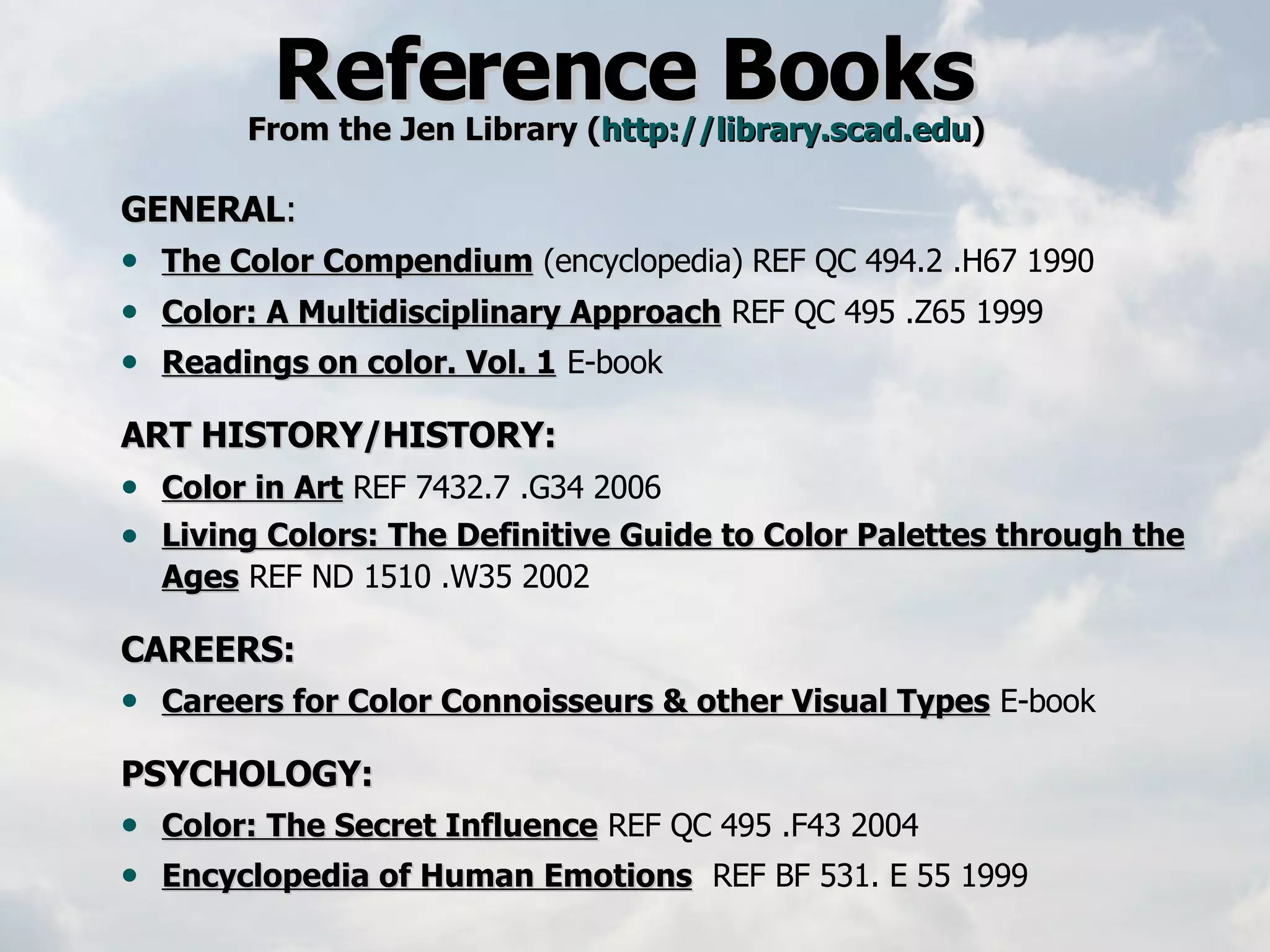 Reference Books  From the Jen Library ( http://library.scad.edu )   GENERAL : The Color Compendium   (encyclopedia)   REF QC 494.2 .H67 1990 Color: A Multidisciplinary Approach   REF QC 495 .Z65 1999   Readings on color. Vol. 1   E-book ART HISTORY/HISTORY: Color in Art   REF 7432.7 .G34 2006   Living Colors: The Definitive Guide to Color Palettes through the Ages   REF ND 1510 .W35 2002     CAREERS: Careers for Color Connoisseurs & other Visual Types   E-book  PSYCHOLOGY: Color: The Secret Influence   REF QC 495 .F43 2004  Encyclopedia of Human Emotions   REF BF 531. E 55 1999 