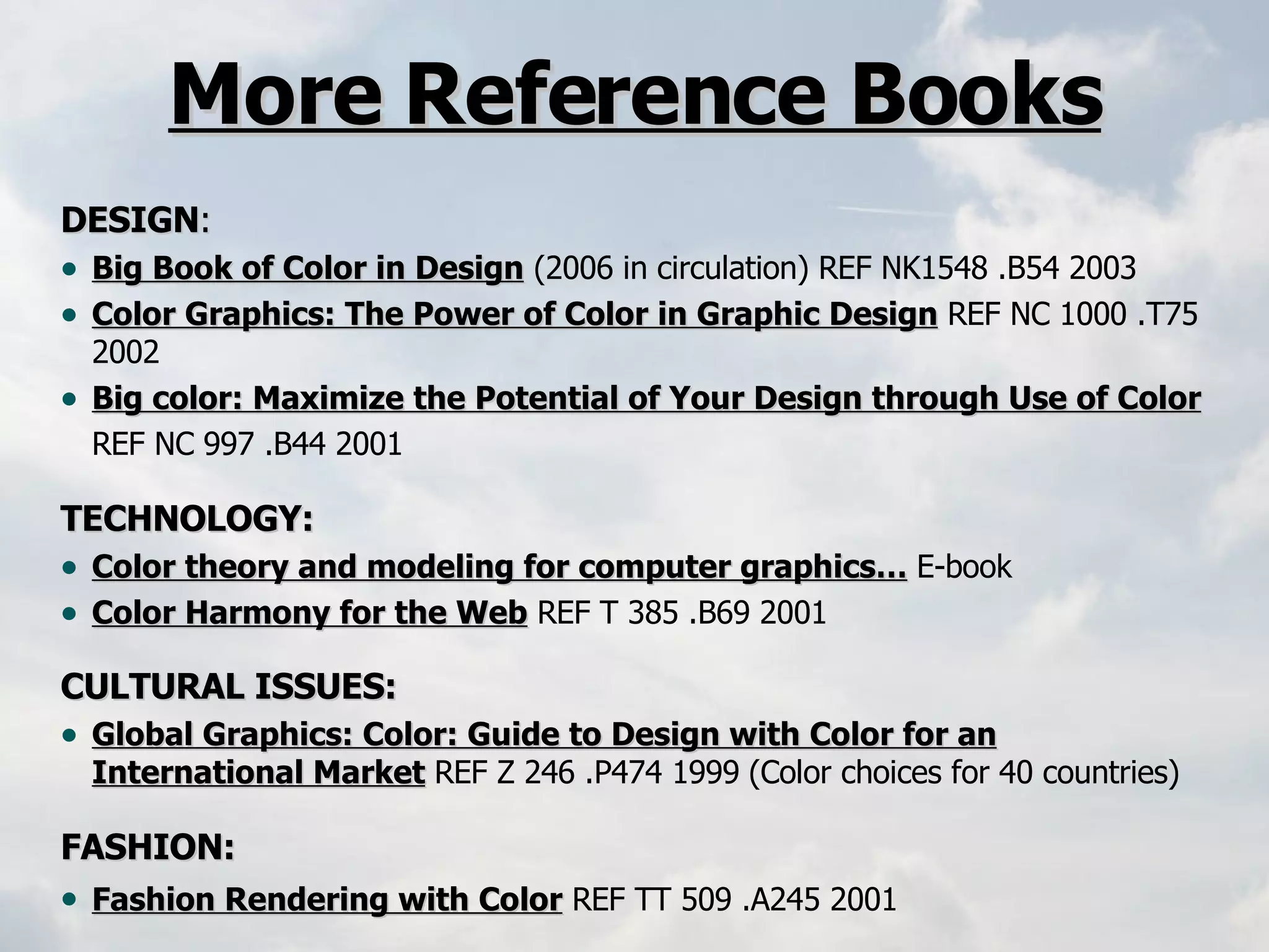 DESIGN : Big Book of Color in Design   (2006 in circulation) REF NK1548 .B54 2003     Color Graphics: The Power of Color in Graphic Design   REF NC 1000 .T75 2002   Big color: Maximize the Potential of Your Design through Use of Color   REF NC 997 .B44 2001   TECHNOLOGY: Color theory and modeling for computer graphics…   E-book Color Harmony for the Web   REF T 385 .B69 2001  CULTURAL ISSUES:    Global Graphics: Color: Guide to Design with Color for an International Market   REF Z 246 .P474 1999   (Color choices for 40 countries) FASHION: Fashion Rendering with Color   REF TT 509 .A245 2001   More Reference Books 