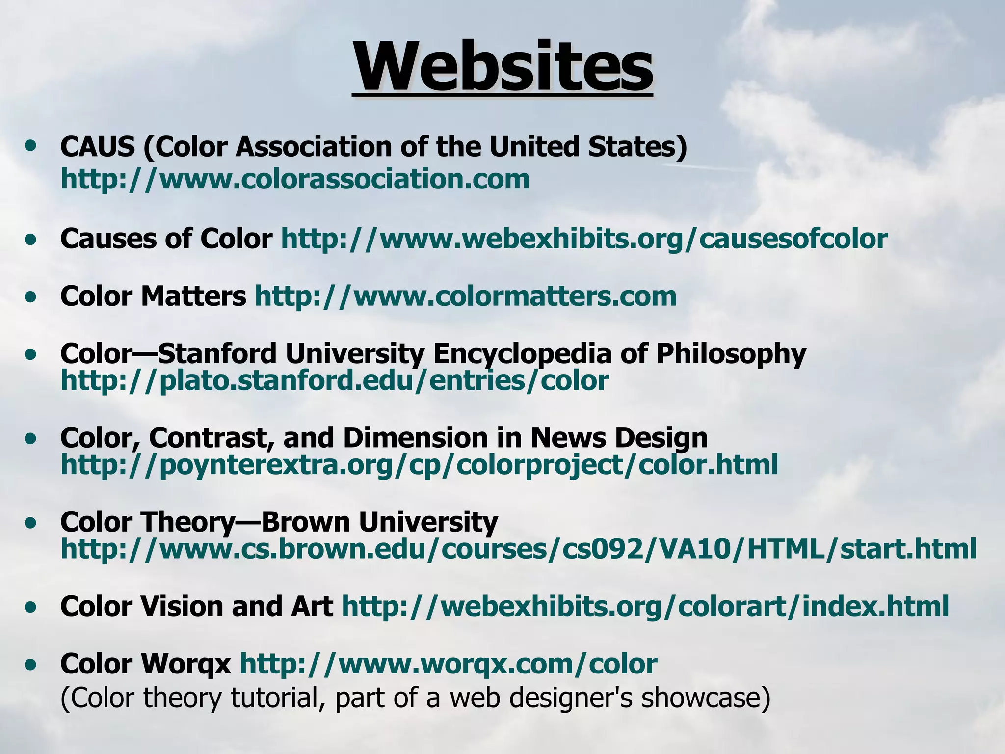 Websites CAUS (Color Association of the United States)   http://www.colorassociation.com   Causes of Color  http://www.webexhibits.org/causesofcolor   Color Matters  http://www.colormatters.com   Color—Stanford University Encyclopedia of Philosophy  http://plato.stanford.edu/entries/color   Color, Contrast, and Dimension in News Design  http://poynterextra.org/cp/colorproject/color.html   Color Theory—Brown University  http://www.cs.brown.edu/courses/cs092/VA10/HTML/start.html   Color Vision and Art  http://webexhibits.org/colorart/index.html   Color Worqx  http://www.worqx.com/color   (Color theory tutorial, part of a web designer's showcase) 