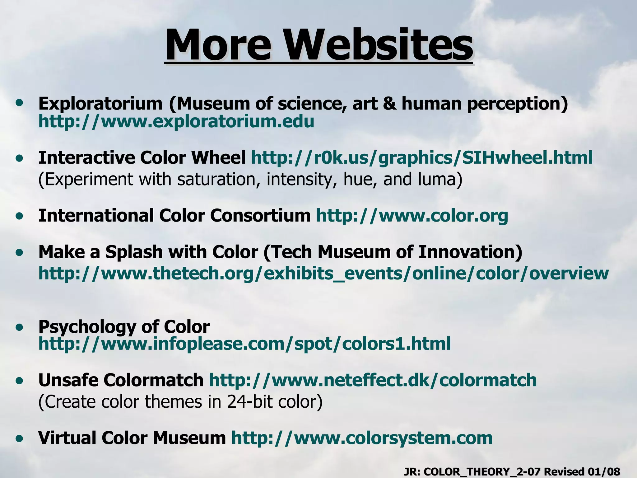 More Websites Exploratorium   (Museum of science, art & human perception)  http://www.exploratorium.edu Interactive Color Wheel  http://r0k.us/graphics/SIHwheel.html   (Experiment with saturation, intensity, hue, and luma) International Color Consortium  http://www.color.org   Make a Splash with Color (Tech Museum of Innovation) http://www.thetech.org/exhibits_events/online/color/overview   Psychology of Color  http://www.infoplease.com/spot/colors1.html   Unsafe Colormatch  http://www.neteffect.dk/colormatch   (Create color themes in 24-bit color) Virtual Color Museum  http://www.colorsystem.com   JR: COLOR_THEORY_2-07 Revised 01/08 