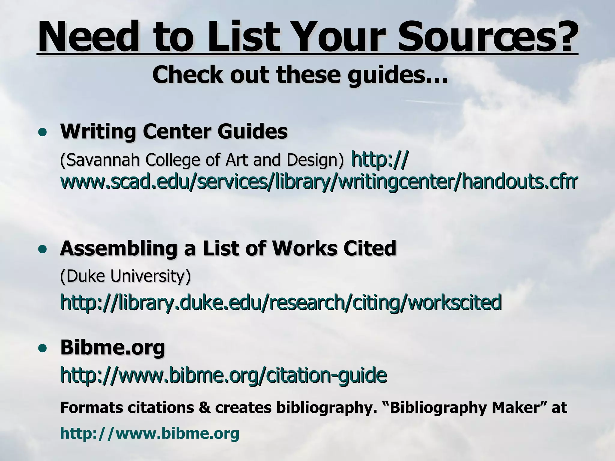 Need to List Your Sources? Check out these guides…  Writing Center Guides   (Savannah College of Art and Design)   http:// www.scad.edu/services/library/writingcenter/handouts.cfm   Assembling a List of Works Cited (Duke University)  http:// library.duke.edu/research/citing/workscited Bibme.org   http://www.bibme.org/citation-guide   Formats citations & creates bibliography. “Bibliography Maker” at  http://www.bibme.org   