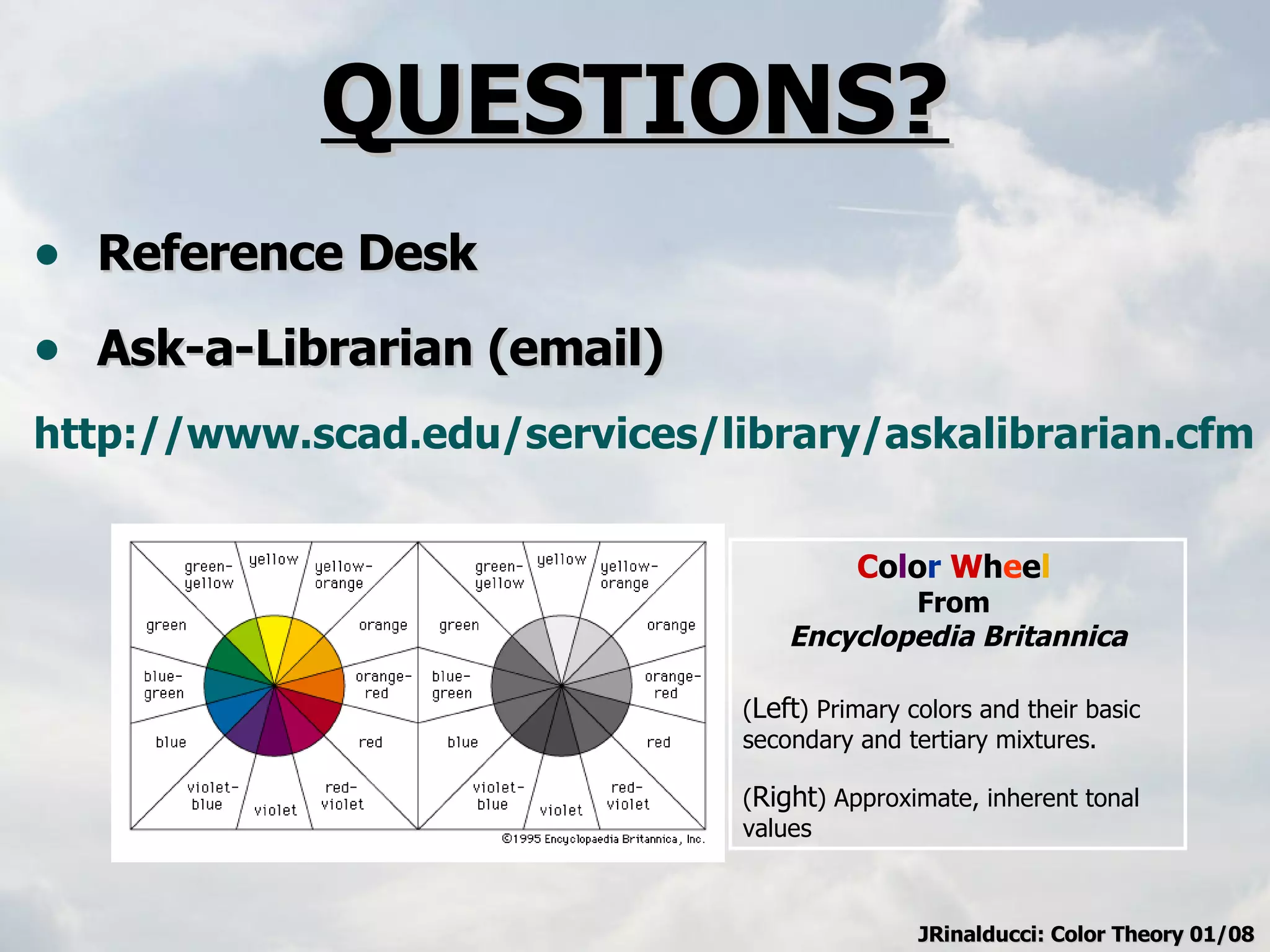 QUESTIONS? Reference Desk Ask-a-Librarian (email) http://www.scad.edu/services/library/askalibrarian.cfm   C o l o r   W h e e l   From  Encyclopedia Britannica ( Left ) Primary colors and their basic secondary and tertiary mixtures.  ( Right ) Approximate, inherent tonal values JRinalducci: Color Theory 01/08 