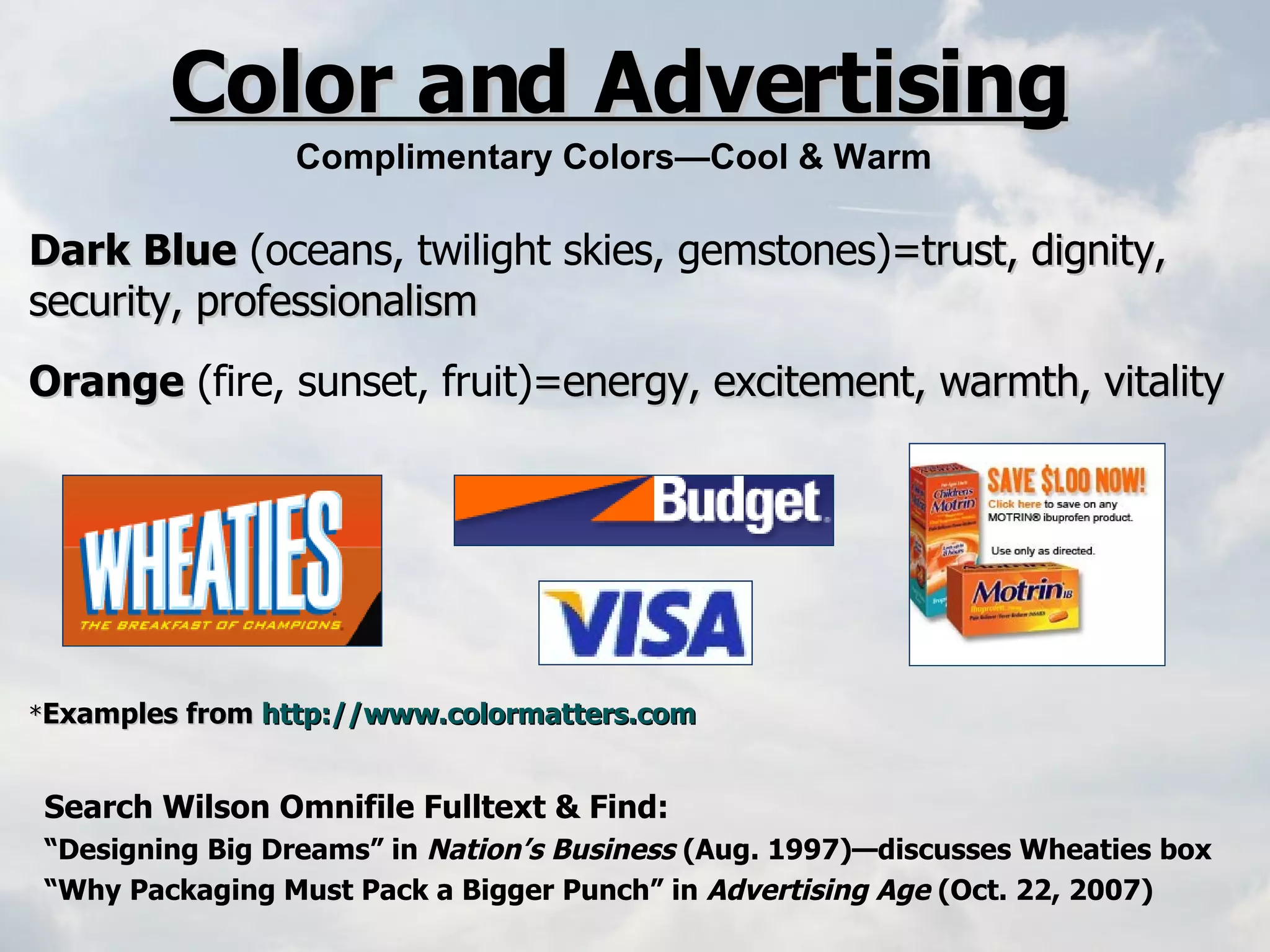 Dark Blue   (oceans, twilight skies, gemstones) =trust, dignity, security, professionalism Orange   (fire, sunset, fruit) =energy, excitement, warmth, vitality   * Examples from  http://www.colormatters.com   Color and Advertising Complimentary Colors—Cool & Warm Search Wilson Omnifile Fulltext & Find: “ Designing Big Dreams” in  Nation’s Business  (Aug. 1997)—discusses Wheaties box “ Why Packaging Must Pack a Bigger Punch” in  Advertising Age  (Oct. 22, 2007) 