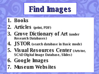 Find Images Books Articles   (print, PDF) Grove Dictionary of Art   (under Research Databases)  JSTOR   (search database in Basic mode) Visual Resources Center   (Artstor, SCAD Digital Image Database, Slides) Google Images Museum Websites 