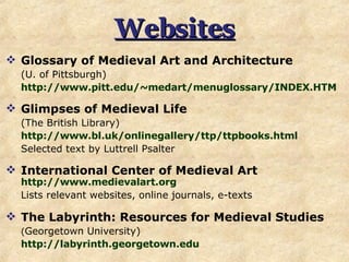 Websites Glossary of Medieval Art and Architecture  (U. of Pittsburgh) http:// www.pitt.edu/~medart/menuglossary/INDEX.HTM Glimpses of Medieval Life   (The British Library) http://www.bl.uk/onlinegallery/ttp/ttpbooks.html Selected text by Luttrell Psalter International Center of Medieval Art   http://www.medievalart.org   Lists relevant websites, online journals, e-texts The Labyrinth: Resources for Medieval Studies ( Georgetown University) http:// labyrinth.georgetown.edu   