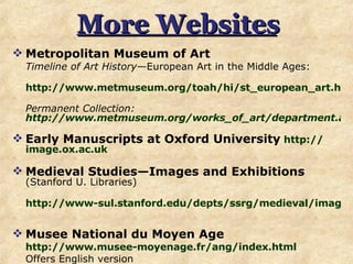 More Websites Metropolitan Museum of Art Timeline of Art History —European Art in the Middle Ages:  http://www.metmuseum.org/toah/hi/st_european_art.htm#1   Permanent Collection:  http://www.metmuseum.org/works_of_art/department.asp?dep=17 Early Manuscripts at Oxford University   http:// image.ox.ac.uk Medieval Studies—Images and Exhibitions   (Stanford U. Libraries) http://www-sul.stanford.edu/depts/ssrg/medieval/image.html   Musee National du Moyen Age http://www.musee-moyenage.fr/ang/index.html   Offers English version 