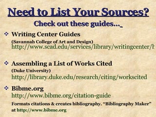 Need to List Your Sources? Check out these guides…   Writing Center Guides   (Savannah College of Art and Design)   http://www.scad.edu/services/library/writingcenter/handouts.cfm   Assembling a List of Works Cited (Duke University)  http://library.duke.edu/research/citing/workscited Bibme.org   http://www.bibme.org/citation-guide   Formats citations & creates bibliography. “Bibliography Maker” at  http://www.bibme.org   