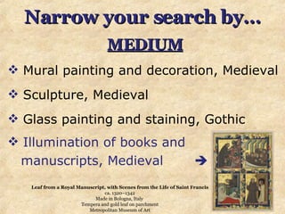 Narrow your search by… MEDIUM Mural painting and decoration, Medieval Sculpture, Medieval  Glass painting and staining, Gothic Illumination of books and manuscripts, Medieval   Leaf from a Royal Manuscript, with Scenes from the Life of Saint Francis ca. 1320–1342 Made in Bologna, Italy  Tempera and gold leaf on parchment Metropolitan Museum of Art 