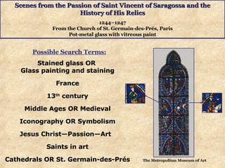 Scenes from the Passion of Saint Vincent of Saragossa and the History of His Relics 1244–1247 From the Church of St. Germain-des-Prés, Paris Pot-metal glass with vitreous paint Stained glass OR  Glass painting and staining France 13 th  century Middle Ages OR Medieval Iconography OR Symbolism Jesus Christ—Passion—Art  Saints in art Cathedrals OR  St. Germain-des-Prés Possible Search Terms: The Metropolitan Museum of Art 