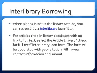 Interlibrary Borrowing
• When a book is not in the library catalog, you
  can request it via interlibrary loan (ILL).
• For articles cited in library databases with no
  link to full text, select the Article Linker / “check
  for full text” interlibrary loan form. The form will
  be populated with your citation. Fill in your
  contact information and submit.
 