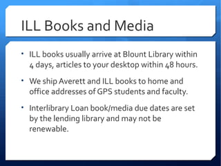 ILL Books and Media
• ILL books usually arrive at Blount Library within
  4 days, articles to your desktop within 48 hours.
• We ship Averett and ILL books to home and
  office addresses of GPS students and faculty.
• Interlibrary Loan book/media due dates are set
  by the lending library and may not be
  renewable.
 