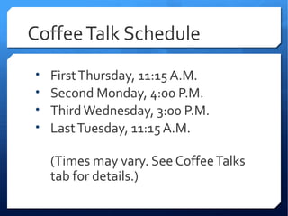 Coffee Talk Schedule
•   First Thursday, 11:15 A.M.
•   Second Monday, 4:00 P.M.
•   Third Wednesday, 3:00 P.M.
•   Last Tuesday, 11:15 A.M.

    (Times may vary. See Coffee Talks
    tab for details.)
 