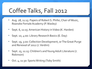 Coffee Talks, Fall 2012
• Aug. 28, 11:15: Papers of Robert S. Phifer, Chair of Music,
   Roanoke Female Academy (P. Wasley)

• Sept. 6, 11:15: American History in Video (K. Harden)

• Sept. 10, 4:00: Library Research Basics (E. Day)

• Sept. 19, 3:00: Collection Development, or The Great Purge
   and Renewal of 2012 (J. Verdini)

• Sept. 25, 11:15: Children's and Young Adult Literature (J.
   Robinson)

• Oct. 4, 11:30: Sports Writing (Toby Smith)
 