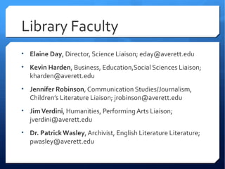 Library Faculty
• Elaine Day, Director, Science Liaison; eday@averett.edu

• Kevin Harden, Business, Education,Social Sciences Liaison;
  kharden@averett.edu
• Jennifer Robinson, Communication Studies/Journalism,
  Children’s Literature Liaison; jrobinson@averett.edu
• Jim Verdini, Humanities, Performing Arts Liaison;
  jverdini@averett.edu
• Dr. Patrick Wasley, Archivist, English Literature Literature;
  pwasley@averett.edu
 