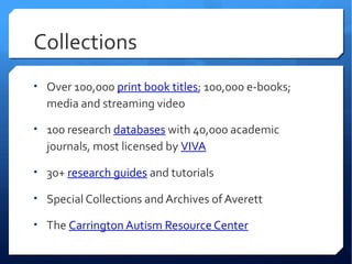 Collections
• Over 100,000 print book titles; 100,000 e-books;
  media and streaming video

• 100 research databases with 40,000 academic
  journals, most licensed by VIVA

• 30+ research guides and tutorials

• Special Collections and Archives of Averett

• The Carrington Autism Resource Center
 