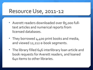 Resource Use, 2011-12
• Averett readers downloaded over 85,000 full-
  text articles and numerical reports from
  licensed databases.
• They borrowed 4,400 print books and media,
  and viewed 12,212 e-book segments.
• The library filled 646 interlibrary loan article and
  book requests for Averett readers, and loaned
  640 items to other libraries.
 
