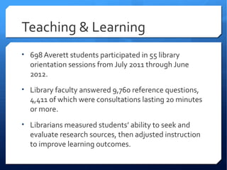 Teaching & Learning
• 698 Averett students participated in 55 library
  orientation sessions from July 2011 through June
  2012.
• Library faculty answered 9,760 reference questions,
  4,411 of which were consultations lasting 20 minutes
  or more.
• Librarians measured students’ ability to seek and
  evaluate research sources, then adjusted instruction
  to improve learning outcomes.
 