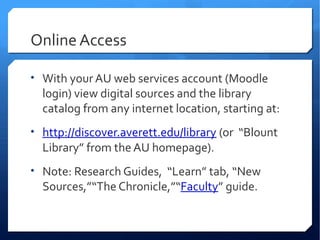 Online Access

• With your AU web services account (Moodle
  login) view digital sources and the library
  catalog from any internet location, starting at:
• http://discover.averett.edu/library (or “Blount
  Library” from the AU homepage).
• Note: Research Guides, “Learn” tab, “New
  Sources,”“The Chronicle,”“Faculty” guide.
 