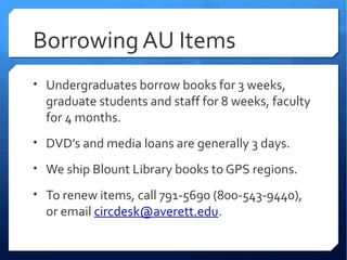 Borrowing AU Items
• Undergraduates borrow books for 3 weeks,
  graduate students and staff for 8 weeks, faculty
  for 4 months.
• DVD’s and media loans are generally 3 days.

• We ship Blount Library books to GPS regions.

• To renew items, call 791-5690 (800-543-9440),
  or email circdesk@averett.edu.
 