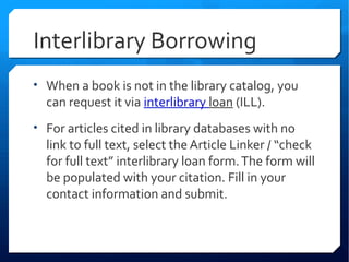 Interlibrary Borrowing
• When a book is not in the library catalog, you
  can request it via interlibrary loan (ILL).
• For articles cited in library databases with no
  link to full text, select the Article Linker / “check
  for full text” interlibrary loan form. The form will
  be populated with your citation. Fill in your
  contact information and submit.
 