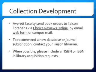 Collection Development
• Averett faculty send book orders to liaison
  librarians via Choice Reviews Online, by email,
  web form or campus mail.
• To recommend a new database or journal
  subscription, contact your liaison librarian.
• When possible, please include an ISBN or ISSN
  in library acquisition requests.
 