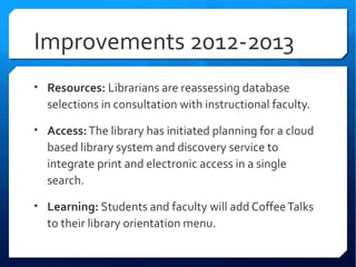 Improvements 2012-2013
• Resources: Librarians are reassessing database
  selections in consultation with instructional faculty.

• Access: The library has initiated planning for a cloud
  based library system and discovery service to
  integrate print and electronic access in a single
  search.

• Learning: Students and faculty will add Coffee Talks
  to their library orientation menu.
 
