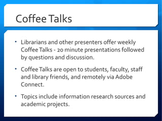 Coffee Talks
• Librarians and other presenters offer weekly
  Coffee Talks - 20 minute presentations followed
  by questions and discussion.
• Coffee Talks are open to students, faculty, staff
  and library friends, and remotely via Adobe
  Connect.
• Topics include information research sources and
  academic projects.
 