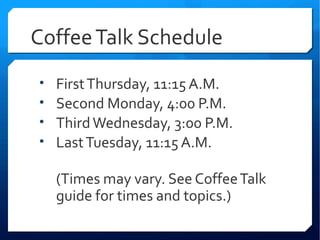 Coffee Talk Schedule
•   First Thursday, 11:15 A.M.
•   Second Monday, 4:00 P.M.
•   Third Wednesday, 3:00 P.M.
•   Last Tuesday, 11:15 A.M.

    (Times may vary. See Coffee Talk
    guide for times and topics.)
 