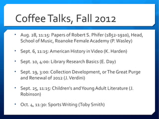 Coffee Talks, Fall 2012
• Aug. 28, 11:15: Papers of Robert S. Phifer (1852-1910), Head,
   School of Music, Roanoke Female Academy (P. Wasley)

• Sept. 6, 11:15: American History in Video (K. Harden)

• Sept. 10, 4:00: Library Research Basics (E. Day)

• Sept. 19, 3:00: Collection Development, or The Great Purge
   and Renewal of 2012 (J. Verdini)

• Sept. 25, 11:15: Children's and Young Adult Literature (J.
   Robinson)

• Oct. 4, 11:30: Sports Writing (Toby Smith)
 