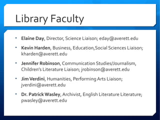Library Faculty
• Elaine Day, Director, Science Liaison; eday@averett.edu

• Kevin Harden, Business, Education,Social Sciences Liaison;
  kharden@averett.edu
• Jennifer Robinson, Communication Studies/Journalism,
  Children’s Literature Liaison; jrobinson@averett.edu
• Jim Verdini, Humanities, Performing Arts Liaison;
  jverdini@averett.edu
• Dr. Patrick Wasley, Archivist, English Literature Literature;
  pwasley@averett.edu
 