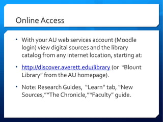 Online Access

• With your AU web services account (Moodle
  login) view digital sources and the library
  catalog from any internet location, starting at:
• http://discover.averett.edu/library (or “Blount
  Library” from the AU homepage).
• Note: Research Guides, “Learn” tab, “New
  Sources,”“The Chronicle,”“Faculty” guide.
 