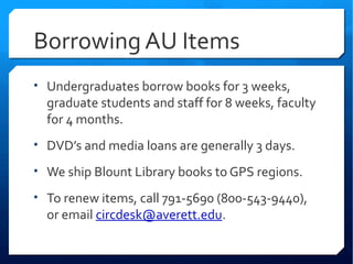 Borrowing AU Items
• Undergraduates borrow books for 3 weeks,
  graduate students and staff for 8 weeks, faculty
  for 4 months.
• DVD’s and media loans are generally 3 days.

• We ship Blount Library books to GPS regions.

• To renew items, call 791-5690 (800-543-9440),
  or email circdesk@averett.edu.
 