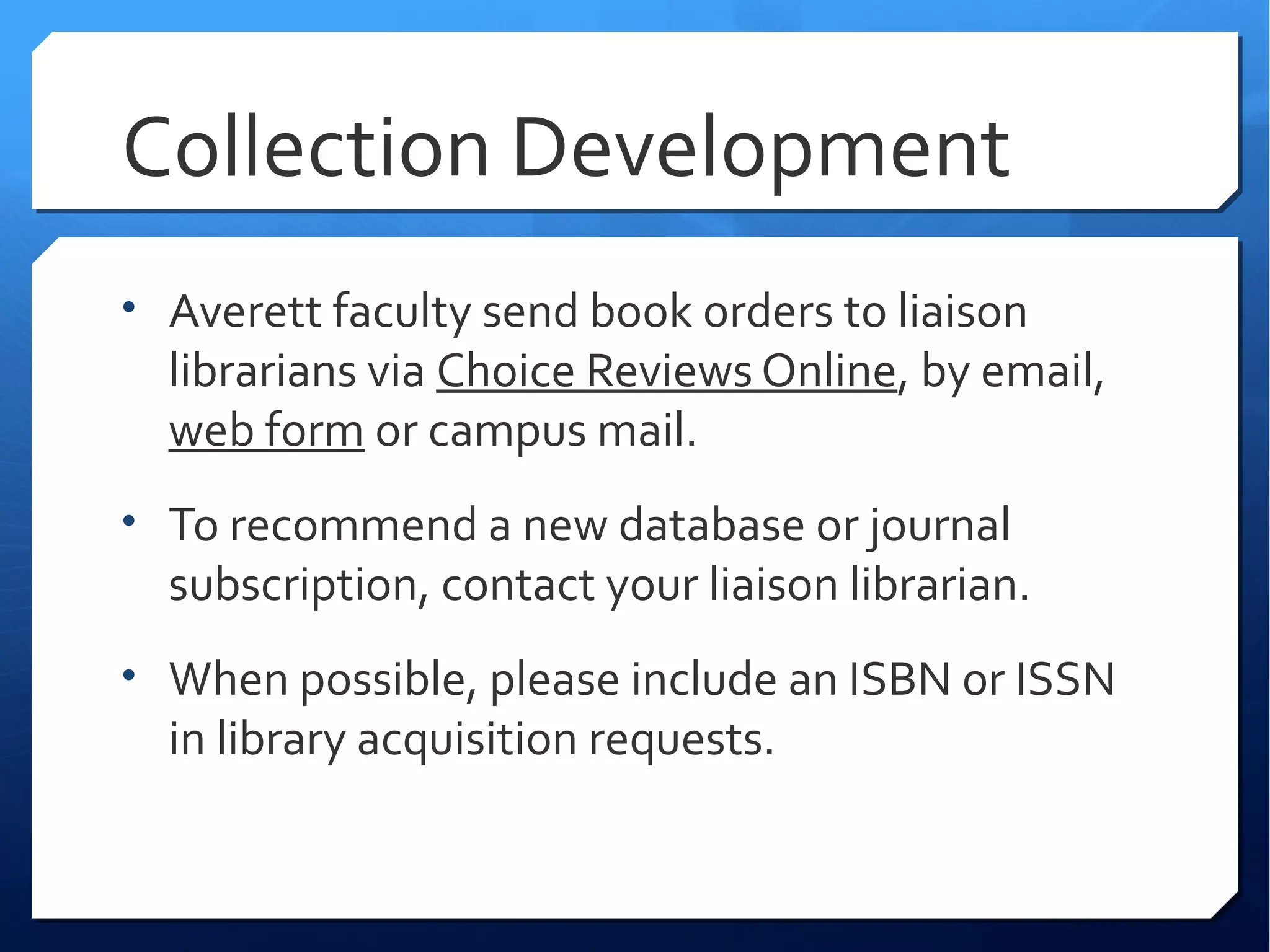 Collection Development
• Averett faculty send book orders to liaison
  librarians via Choice Reviews Online, by email,
  web form or campus mail.
• To recommend a new database or journal
  subscription, contact your liaison librarian.
• When possible, please include an ISBN or ISSN
  in library acquisition requests.
 