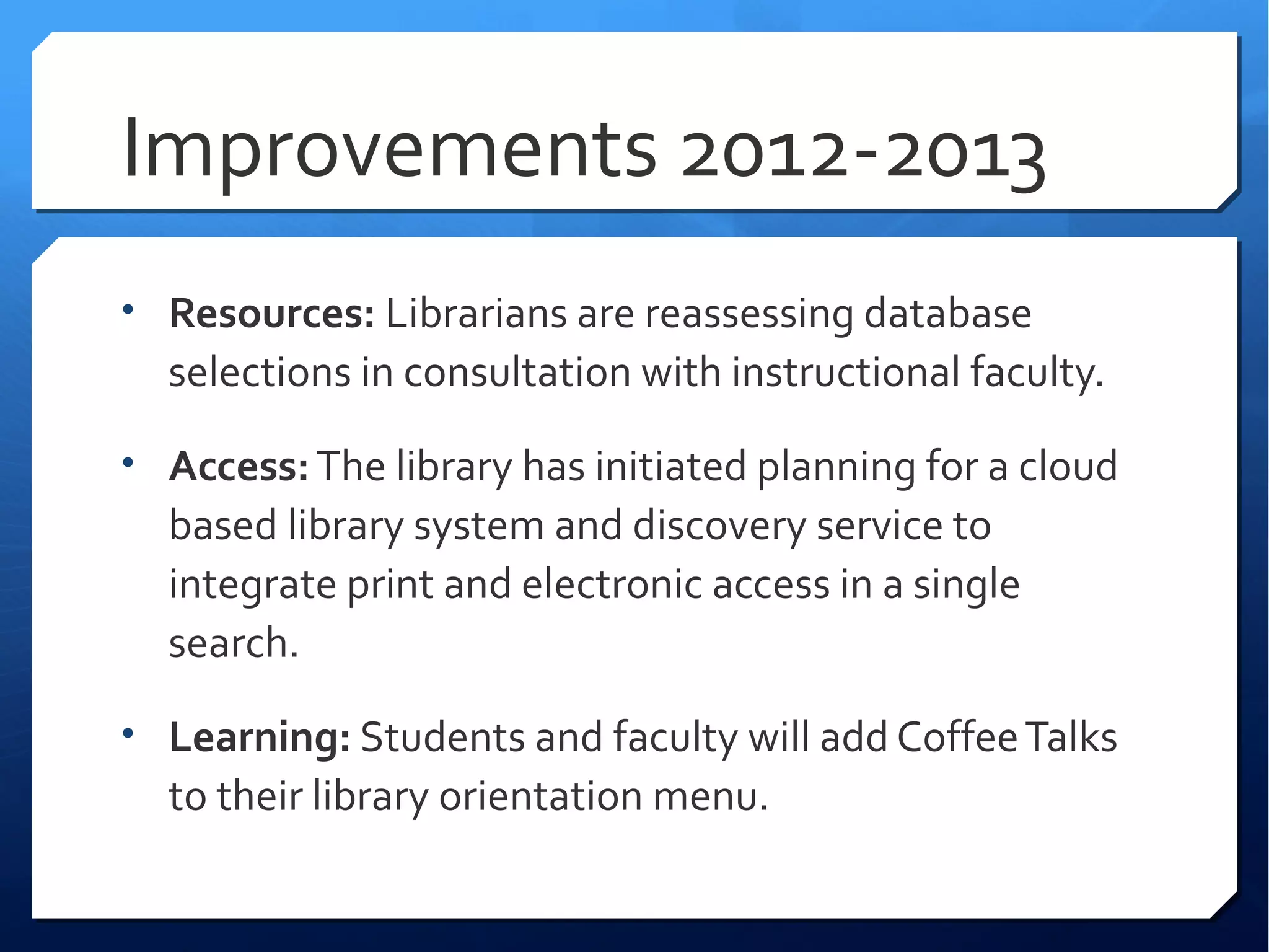 Improvements 2012-2013
• Resources: Librarians are reassessing database
  selections in consultation with instructional faculty.

• Access: The library has initiated planning for a cloud
  based library system and discovery service to
  integrate print and electronic access in a single
  search.

• Learning: Students and faculty will add Coffee Talks
  to their library orientation menu.
 