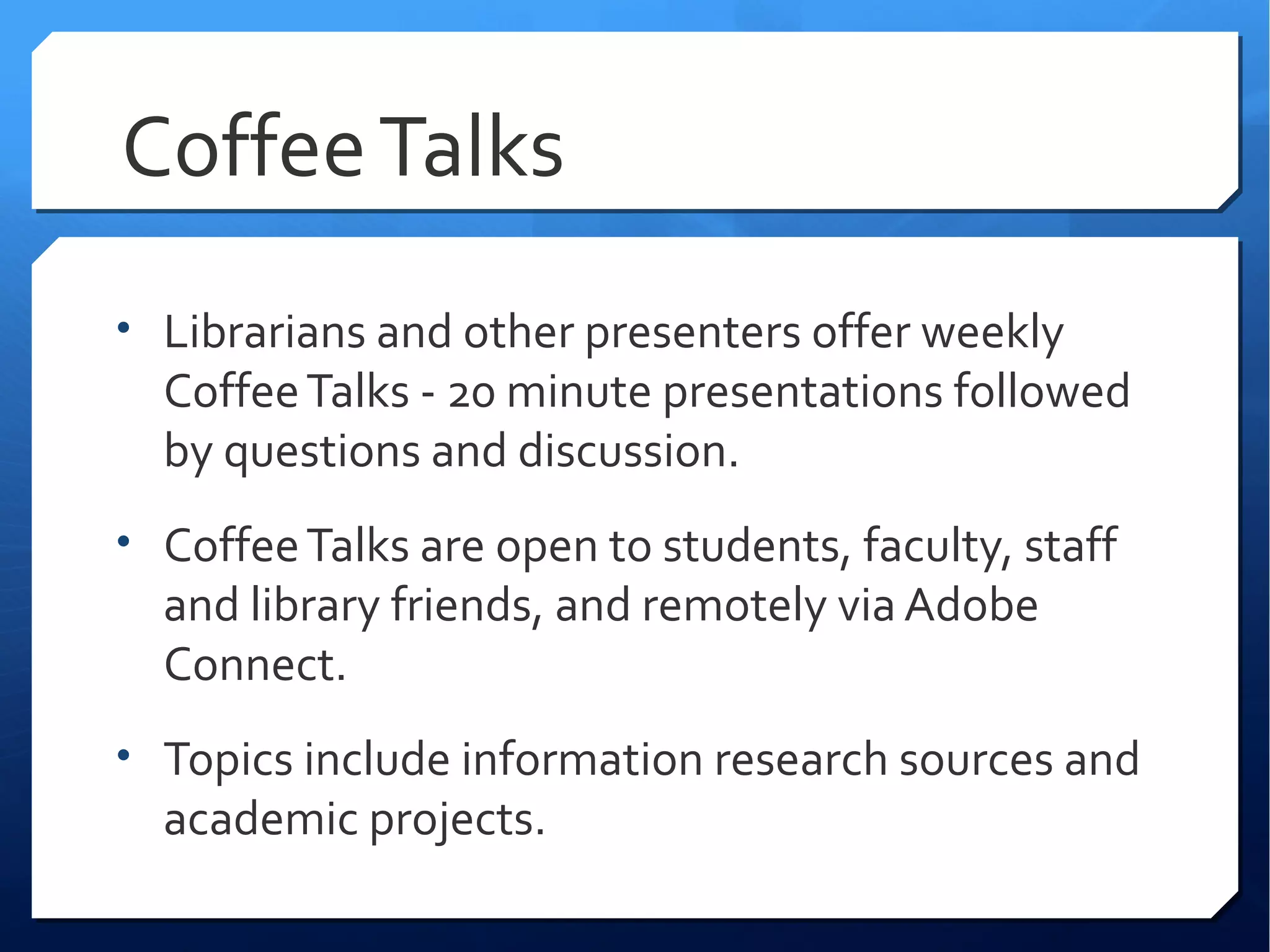Coffee Talks
• Librarians and other presenters offer weekly
  Coffee Talks - 20 minute presentations followed
  by questions and discussion.
• Coffee Talks are open to students, faculty, staff
  and library friends, and remotely via Adobe
  Connect.
• Topics include information research sources and
  academic projects.
 