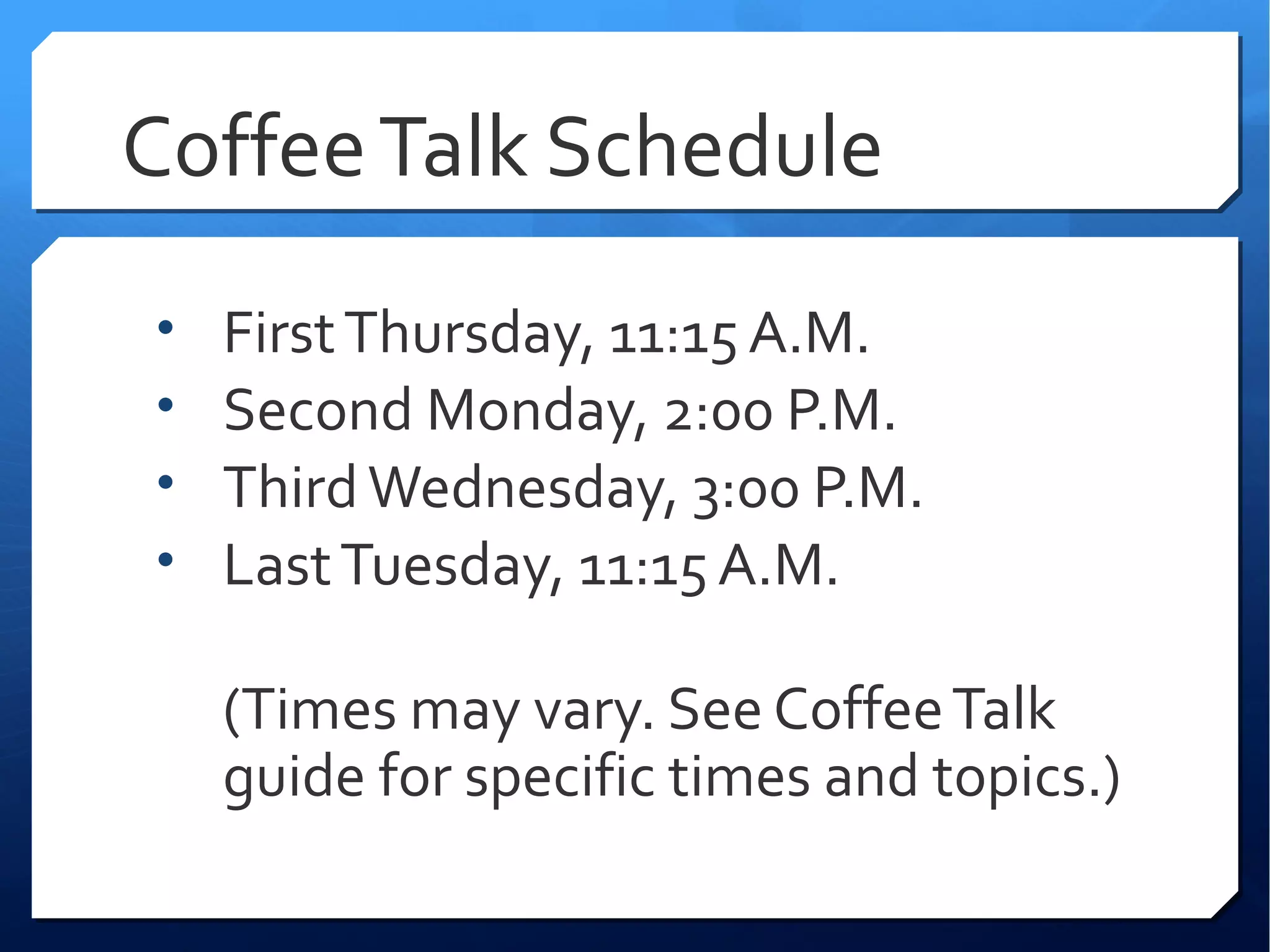 Coffee Talk Schedule
•   First Thursday, 11:15 A.M.
•   Second Monday, 2:00 P.M.
•   Third Wednesday, 3:00 P.M.
•   Last Tuesday, 11:15 A.M.

    (Times may vary. See Coffee Talk
    guide for specific times and topics.)
 