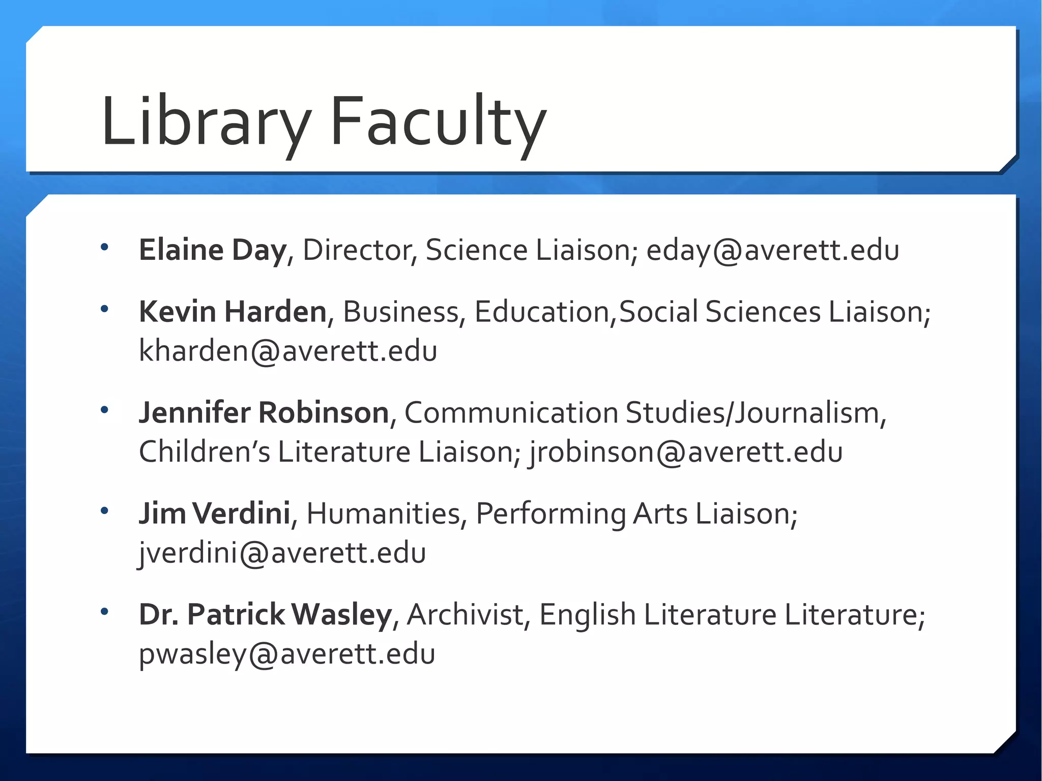 Library Faculty
• Elaine Day, Director, Science Liaison; eday@averett.edu

• Kevin Harden, Business, Education,Social Sciences Liaison;
  kharden@averett.edu
• Jennifer Robinson, Communication Studies/Journalism,
  Children’s Literature Liaison; jrobinson@averett.edu
• Jim Verdini, Humanities, Performing Arts Liaison;
  jverdini@averett.edu
• Dr. Patrick Wasley, Archivist, English Literature Literature;
  pwasley@averett.edu
 