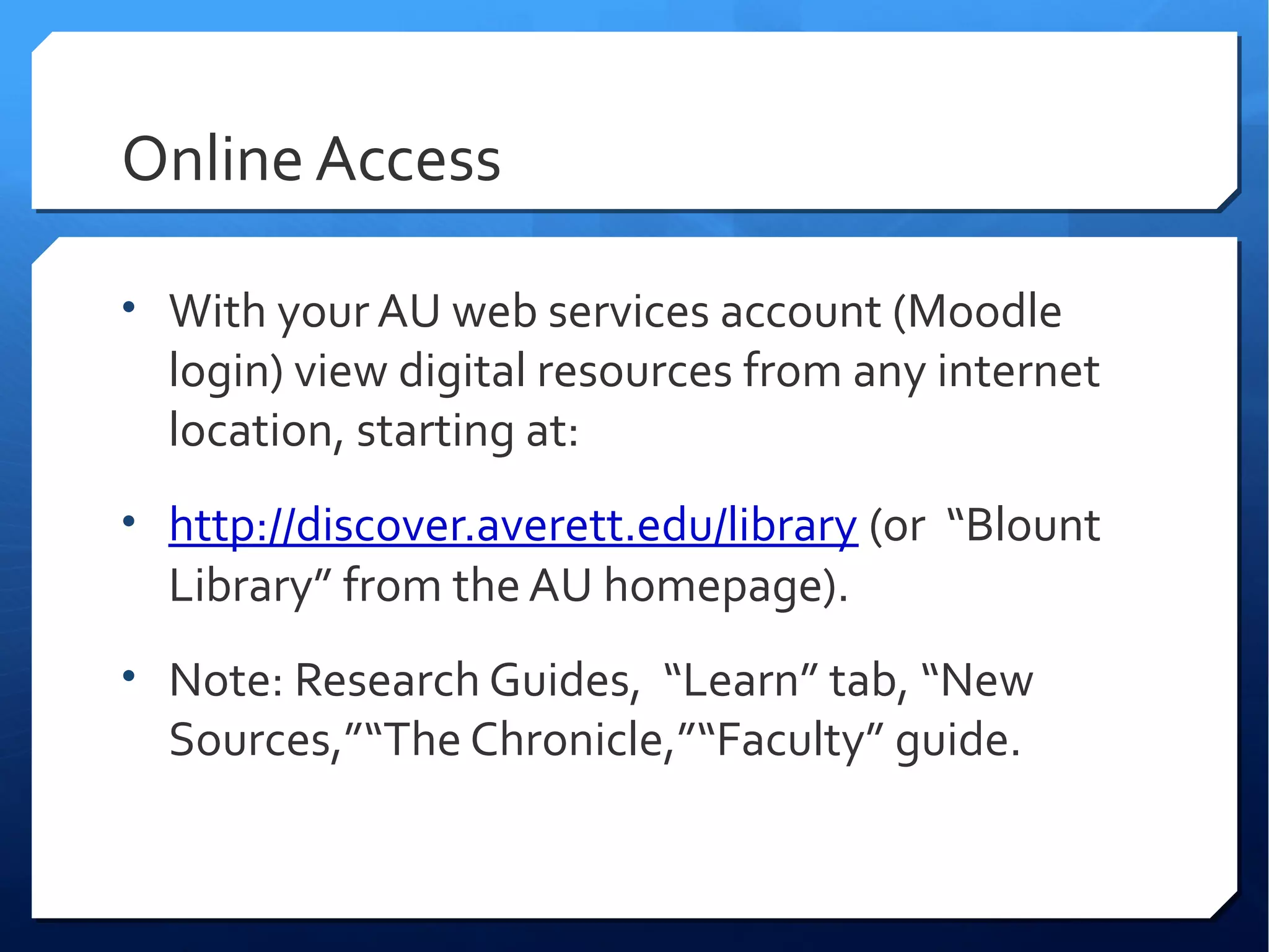 Online Access

• With your AU web services account (Moodle
  login) view digital resources from any internet
  location, starting at:
• http://discover.averett.edu/library (or “Blount
  Library” from the AU homepage).
• Note: Research Guides, “Learn” tab, “New
  Sources,”“The Chronicle,”“Faculty” guide.
 