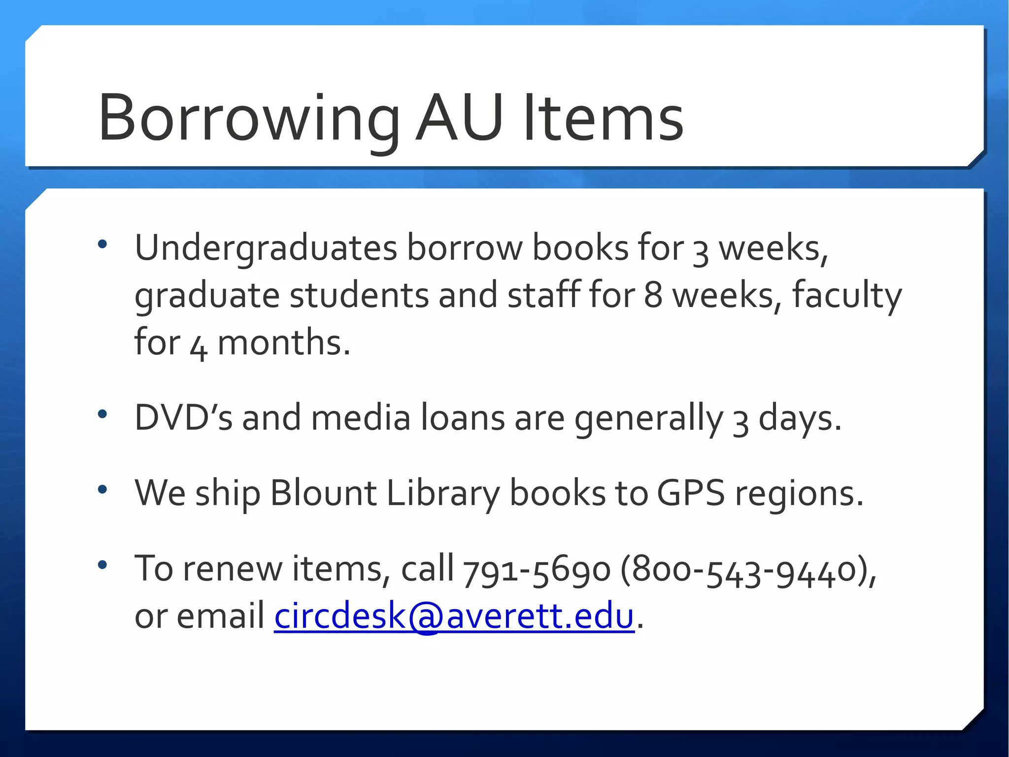 Borrowing AU Items
• Undergraduates borrow books for 3 weeks,
  graduate students and staff for 8 weeks, faculty
  for 4 months.
• DVD’s and media loans are generally 3 days.

• We ship Blount Library books to GPS regions.

• To renew items, call 791-5690 (800-543-9440),
  or email circdesk@averett.edu.
 