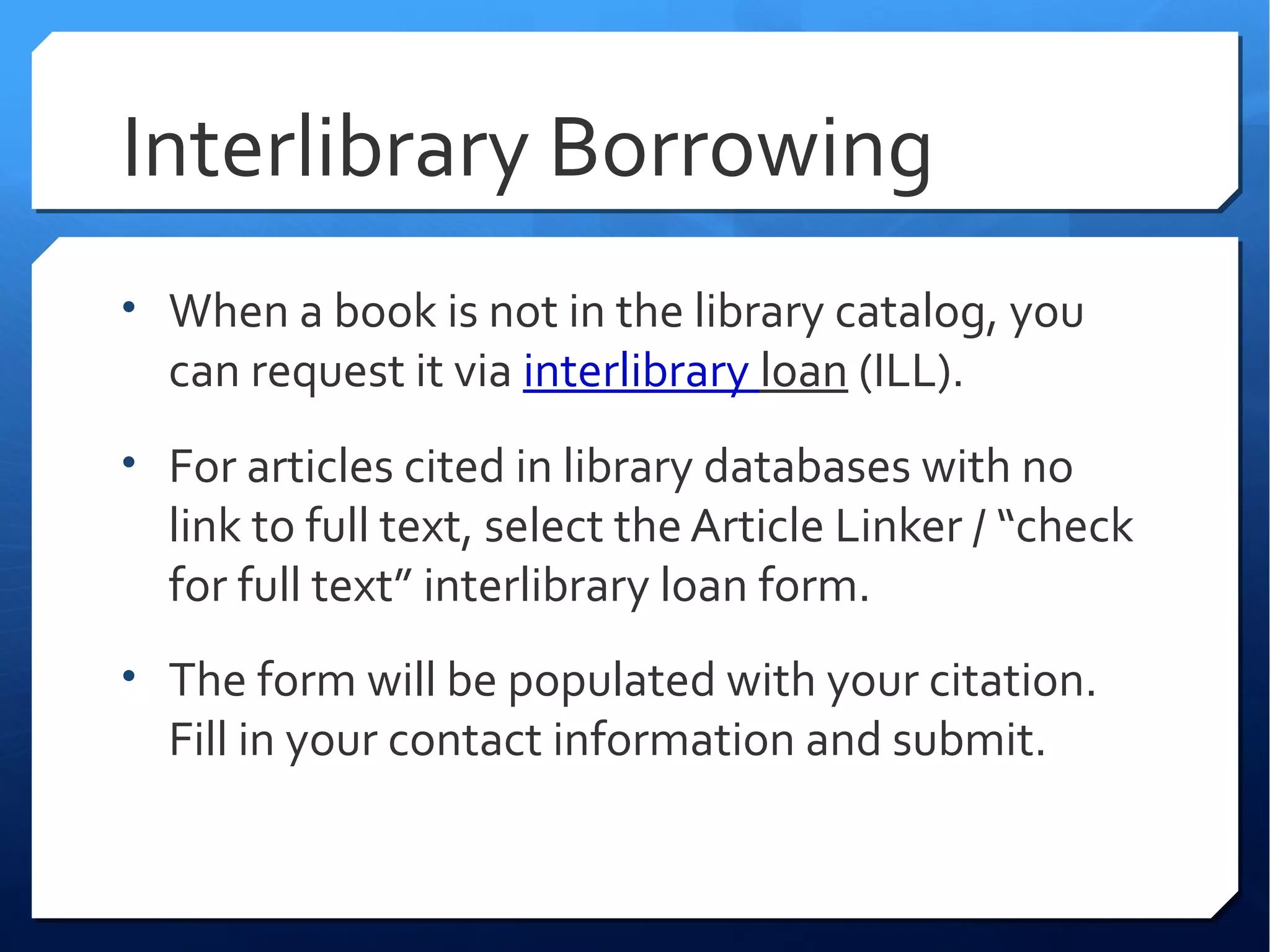 Interlibrary Borrowing
• When a book is not in the library catalog, you
  can request it via interlibrary loan (ILL).
• For articles cited in library databases with no
  link to full text, select the Article Linker / “check
  for full text” interlibrary loan form.
• The form will be populated with your citation.
  Fill in your contact information and submit.
 