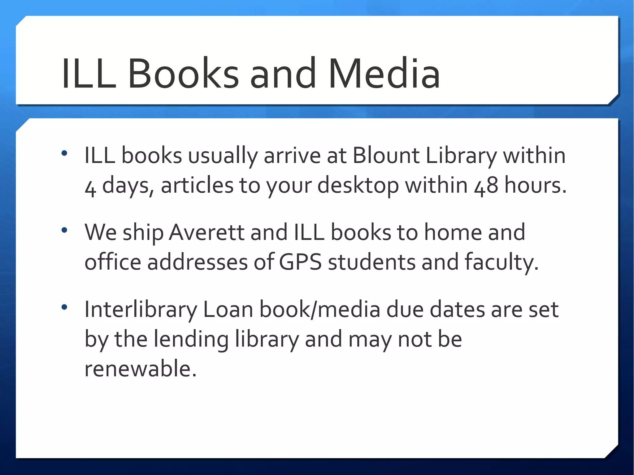 ILL Books and Media
• ILL books usually arrive at Blount Library within
  4 days, articles to your desktop within 48 hours.
• We ship Averett and ILL books to home and
  office addresses of GPS students and faculty.
• Interlibrary Loan book/media due dates are set
  by the lending library and may not be
  renewable.
 