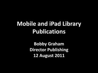 Mobile and iPad Library Publications Bobby Graham Director Publishing 12 August 2011 