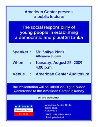 American Center presents
           a public lecture:

     The social responsibility of
   young people in establishing
 a democratic and plural Sri Lanka 


Speaker :      Mr. Saliya Pieris
               Attorney-at-Law

When       :   Tuesday, August 25, 2009
               4:00 p.m.
Venue      :   American Center Auditorium


The Presentation will be linked via Digital Video
 Conference to the American Corner in Kandy

                 All are welcome!

                      American Center, No.44,
                      Galle Road,
                      Colombo 3
                      RSVP: 2498169/2498146
                      Seating is limited
 