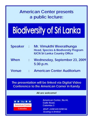 American Center presents
a public lecture:
Speaker : Mr. Vimukthi Weerathunga
Head, Species & Biodiversity Program
IUCN Sri Lanka Country Office
When : Wednesday, September 23, 2009
5:30 p.m.
Venue : American Center Auditorium
American Center, No.44,
Galle Road,
Colombo 3
The presentation will be linked via Digital Video
Conference to the American Corner in Kandy
All are welcome!
RSVP: 2498169/2498146
Seating is limited
 