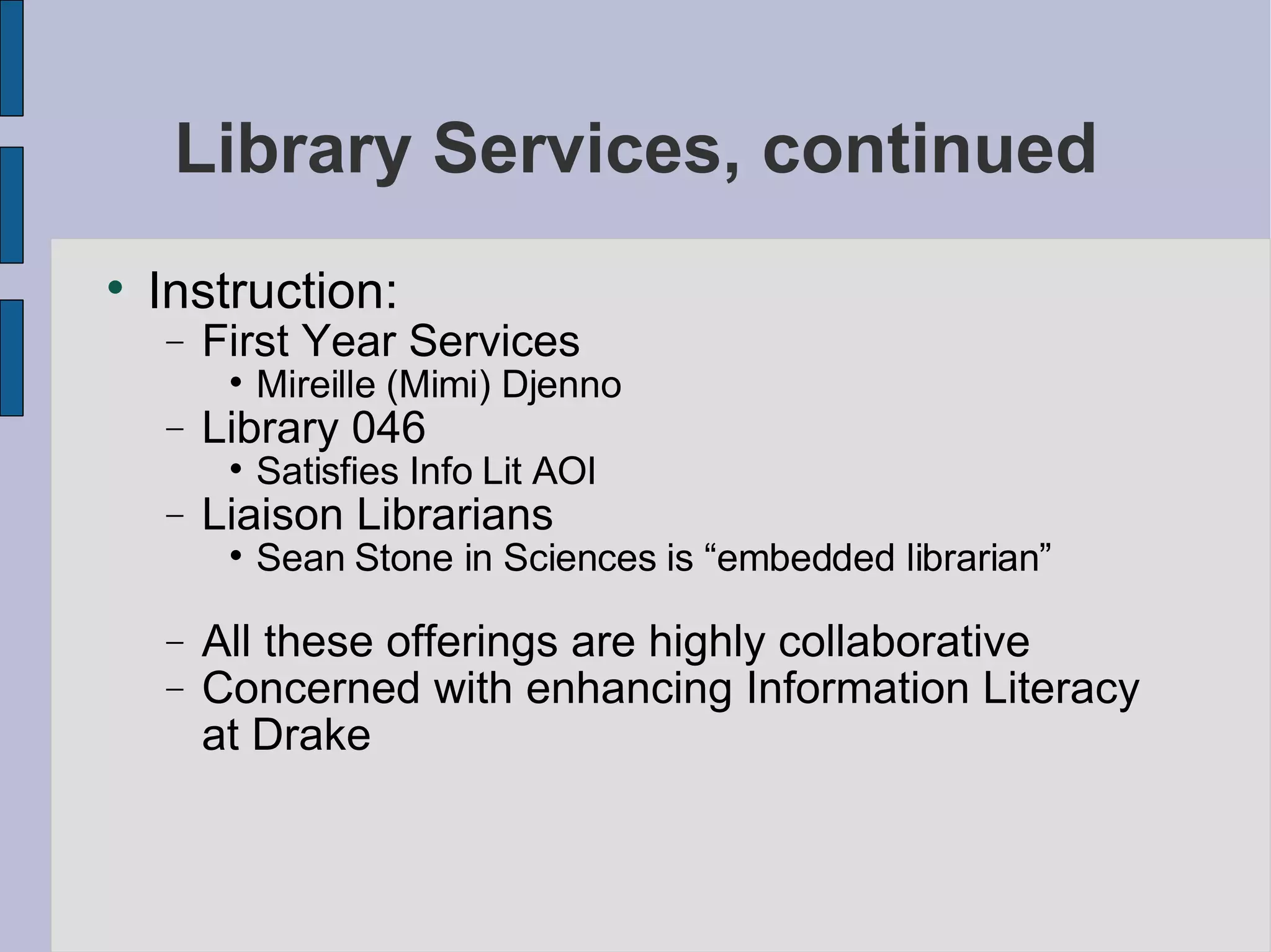Library Services, continued Instruction: First Year Services Mireille (Mimi) Djenno Library 046 Satisfies Info Lit AOI Liaison Librarians Sean Stone in Sciences is “embedded librarian” All these offerings are highly collaborative Concerned with enhancing Information Literacy at Drake 