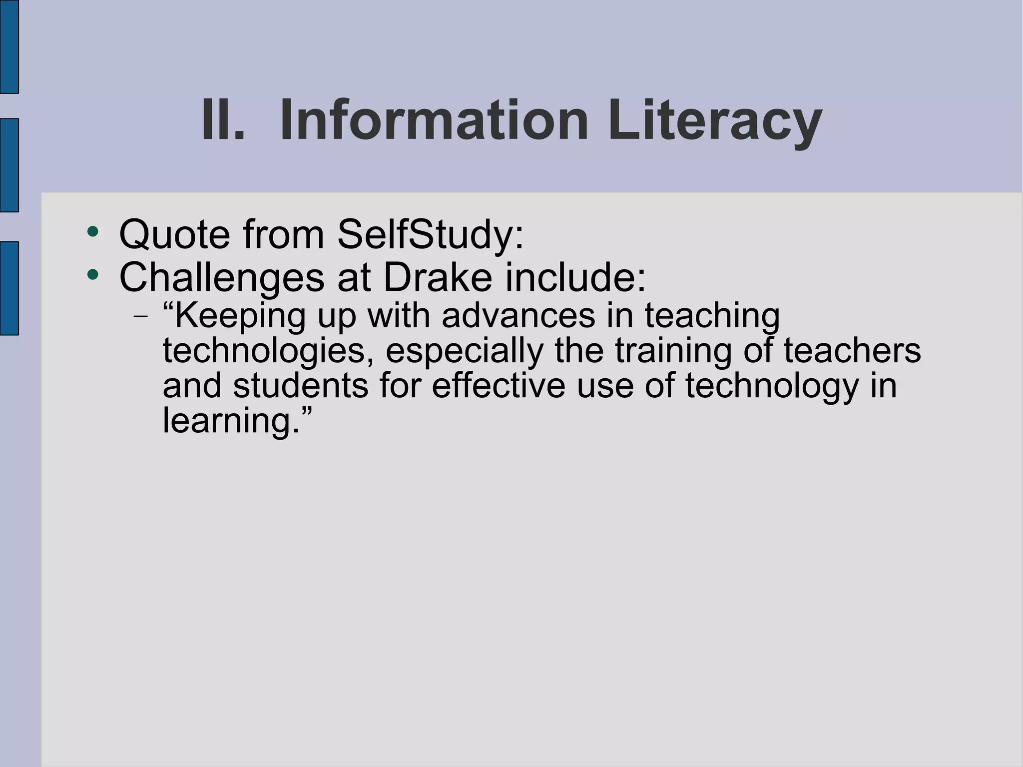 II.  Information Literacy Quote from SelfStudy: Challenges at Drake include:  “ Keeping up with advances in teaching technologies, especially the training of teachers and students for effective use of technology in learning.” 