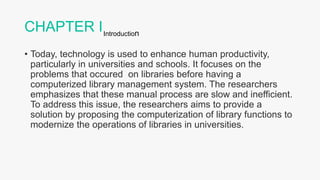 CHAPTER I
• Today, technology is used to enhance human productivity,
particularly in universities and schools. It focuses on the
problems that occured on libraries before having a
computerized library management system. The researchers
emphasizes that these manual process are slow and inefficient.
To address this issue, the researchers aims to provide a
solution by proposing the computerization of library functions to
modernize the operations of libraries in universities.
Introduction
 