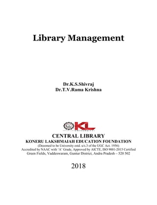 Library Management
Dr.K.S.Shivraj
Dr.T.V.Rama Krishna
CENTRAL LIBRARY
KONERU LAKSHMAIAH EDUCATION FOUNDATION
(Deeemed to be University estd. u/s.3 of the UGC Act. 1956)
Accredited by NAAC with ‘A’ Grade, Approved by AICTE, ISO 9001-2015 Certified
Green Fields, Vaddeswaram, Guntur District, Andra Pradesh – 520 502
2018
 