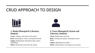 CRUD APPROACH TO DESIGN
1. Books (Managed by Librarian,
Student)
Create: Adding a new book to the system.
Read: Searching for a book, viewing book details.
Update: Editing book information (title, author,
availability).
Delete: Removing a book from the system.
2. Users (Managed by System and
Librarian, Student)
Create: Registering a new user.
Read: Viewing user profile, checking borrowed
books.
Update: Modifying user details.
Delete: Deactivating or removing a user account.
 