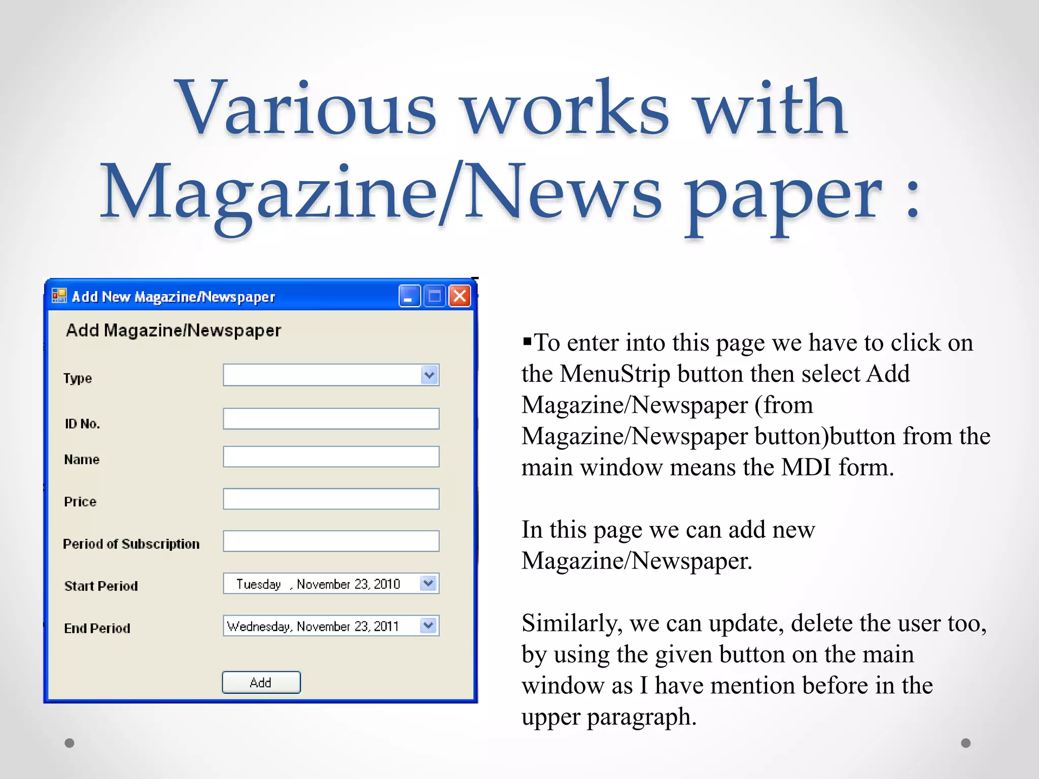 Various works with
Magazine/News paper :
To enter into this page we have to click on
the MenuStrip button then select Add
Magazine/Newspaper (from
Magazine/Newspaper button)button from the
main window means the MDI form.
In this page we can add new
Magazine/Newspaper.
Similarly, we can update, delete the user too,
by using the given button on the main
window as I have mention before in the
upper paragraph.
 